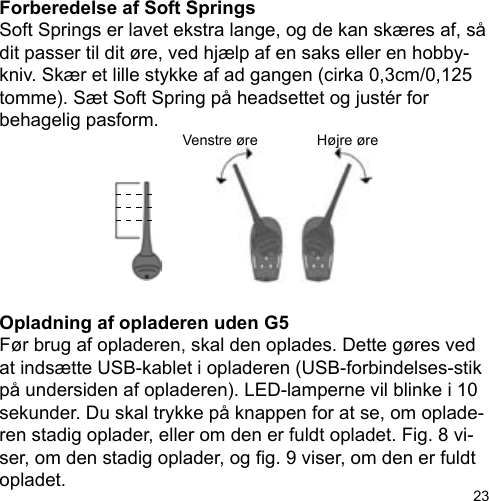 23Forberedelse af Soft SpringsSoft Springs er lavet ekstra lange, og de kan skæres af, så dit passer til dit øre, ved hjælp af en saks eller en hobby-kniv. Skær et lille stykke af ad gangen (cirka 0,3cm/0,125 tomme). Sæt Soft Spring på headsettet og justér for behagelig pasform.Opladning af opladeren uden G5Før brug af opladeren, skal den oplades. Dette gøres ved at indsætte USB-kablet i opladeren (USB-forbindelses-stik på undersiden af opladeren). LED-lamperne vil blinke i 10 sekunder. Du skal trykke på knappen for at se, om oplade-ren stadig oplader, eller om den er fuldt opladet. Fig. 8 vi-ser, om den stadig oplader, og g. 9 viser, om den er fuldt opladet.Venstre øre Højre øre