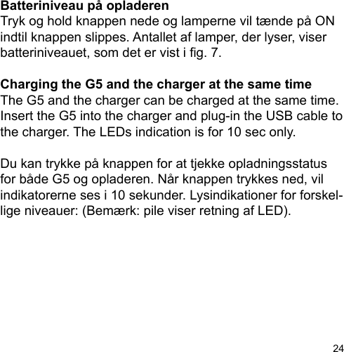 24Batteriniveau på opladerenTryk og hold knappen nede og lamperne vil tænde på ON indtil knappen slippes. Antallet af lamper, der lyser, viser batteriniveauet, som det er vist i g. 7.Charging the G5 and the charger at the same timeThe G5 and the charger can be charged at the same time. Insert the G5 into the charger and plug-in the USB cable to the charger. The LEDs indication is for 10 sec only. Du kan trykke på knappen for at tjekke opladningsstatus for både G5 og opladeren. Når knappen trykkes ned, vil indikatorerne ses i 10 sekunder. Lysindikationer for forskel-lige niveauer: (Bemærk: pile viser retning af LED).