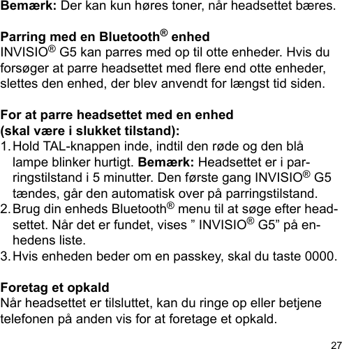 27Bemærk: Der kan kun høres toner, når headsettet bæres.Parring med en Bluetooth® enhedINVISIO® G5 kan parres med op til otte enheder. Hvis du forsøger at parre headsettet med ere end otte enheder, slettes den enhed, der blev anvendt for længst tid siden. For at parre headsettet med en enhed (skal være i slukket tilstand):1. Hold TAL-knappen inde, indtil den røde og den blå   lampe blinker hurtigt. Bemærk: Headsettet er i par-  ringstilstand i 5 minutter. Den første gang INVISIO® G5   tændes, går den automatisk over på parringstilstand.2. Brug din enheds Bluetooth® menu til at søge efter head-  settet. Når det er fundet, vises ” INVISIO® G5” på en-  hedens liste.3. Hvis enheden beder om en passkey, skal du taste 0000.Foretag et opkaldNår headsettet er tilsluttet, kan du ringe op eller betjene telefonen på anden vis for at foretage et opkald.