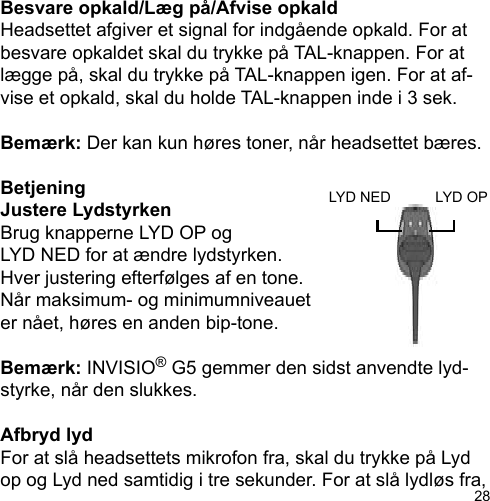28Besvare opkald/Læg på/Afvise opkaldHeadsettet afgiver et signal for indgående opkald. For atbesvare opkaldet skal du trykke på TAL-knappen. For atlægge på, skal du trykke på TAL-knappen igen. For at af-vise et opkald, skal du holde TAL-knappen inde i 3 sek.Bemærk: Der kan kun høres toner, når headsettet bæres.BetjeningJustere Lydstyrken Brug knapperne LYD OP og LYD NED for at ændre lydstyrken. Hver justering efterfølges af en tone. Når maksimum- og minimumniveauet er nået, høres en anden bip-tone.Bemærk: INVISIO® G5 gemmer den sidst anvendte lyd-styrke, når den slukkes.Afbryd lydFor at slå headsettets mikrofon fra, skal du trykke på Lyd op og Lyd ned samtidig i tre sekunder. For at slå lydløs fra, LYD OPLYD NED