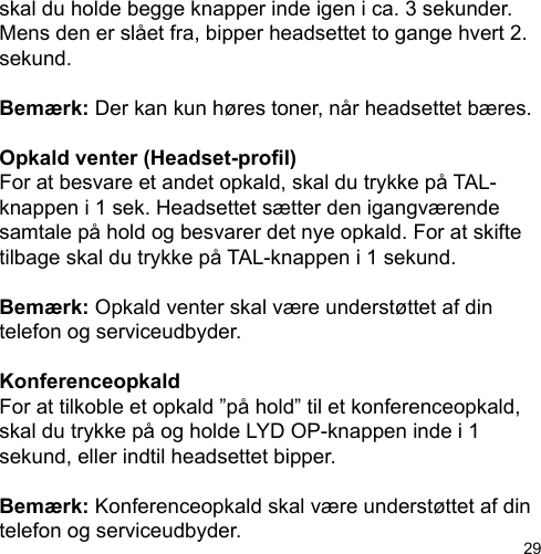 29skal du holde begge knapper inde igen i ca. 3 sekunder. Mens den er slået fra, bipper headsettet to gange hvert 2. sekund.Bemærk: Der kan kun høres toner, når headsettet bæres.Opkald venter (Headset-prol)For at besvare et andet opkald, skal du trykke på TAL-knappen i 1 sek. Headsettet sætter den igangværende samtale på hold og besvarer det nye opkald. For at skifte tilbage skal du trykke på TAL-knappen i 1 sekund.Bemærk: Opkald venter skal være understøttet af din telefon og serviceudbyder.KonferenceopkaldFor at tilkoble et opkald ”på hold” til et konferenceopkald, skal du trykke på og holde LYD OP-knappen inde i 1 sekund, eller indtil headsettet bipper. Bemærk: Konferenceopkald skal være understøttet af din telefon og serviceudbyder.