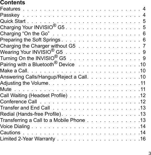 3ContentsFeatures  .  .  .  .  .  .  .  .  .  .  .  .  .  .  .  .  .  .  .  .  .  .  .  .  .  .  .  .  4Passkey  .  .  .  .  .  .  .  .  .  .  .  .  .  .  .  .  .  .  .  .  .  .  .  .  .  .  .  .  4Quick Start .  .  .  .  .  .  .  .  .  .  .  .  .  .  .  .  .  .  .  .  .  .  .  .  .  .  .  5Charging Your INVISIO® G5 .  .  .  .  .  .  .  .  .  .  .  .  .  .  .  .  .  .  5Charging “On the Go”  .  .  .  .  .  .  .  .  .  .  .  .  .  .  .  .  .  .  .  .  .  6Preparing the Soft Springs .  .  .  .  .  .  .  .  .  .  .  .  .  .  .  .  .  .  .  6Charging the Charger without G5  .  .  .  .  .  .  .  .  .  .  .  .  .  .  .  7Wearing Your INVISIO® G5  .  .  .  .  .  .  .  .  .  .  .  .  .  .  .  .  .  .  9Turning On the INVISIO® G5   .  .  .  .  .  .  .  .  .  .  .  .  .  .  .  .  .  9Pairing with a Bluetooth® Device   .  .  .  .  .  .  .  .  .  .  .  .  .  .  .10Make a Call.  .  .  .  .  .  .  .  .  .  .  .  .  .  .  .  .  .  .  .  .  .  .  .  .  .  .10Answering Calls/Hangup/Reject a Call.  .  .  .  .  .  .  .  .  .  .  .  .10Adjusting the Volume.  .  .  .  .  .  .  .  .  .  .  .  .  .  .  .  .  .  .  .  .  .11Mute  .  .  .  .  .  .  .  .  .  .  .  .  .  .  .  .  .  .  .  .  .  .  .  .  .  .  .  .  .  .11Call Waiting (Headset Prole)  .  .  .  .  .  .  .  .  .  .  .  .  .  .  .  .  .12Conference Call  .  .  .  .  .  .  .  .  .  .  .  .  .  .  .  .  .  .  .  .  .  .  .  .12Transfer and End Call  .  .  .  .  .  .  .  .  .  .  .  .  .  .  .  .  .  .  .  .  .13Redial (Hands-free Prole).  .  .  .  .  .  .  .  .  .  .  .  .  .  .  .  .  .  .13Transferring a Call to a Mobile Phone  .  .  .  .  .  .  .  .  .  .  .  .  .13Voice Dialing .  .  .  .  .  .  .  .  .  .  .  .  .  .  .  .  .  .  .  .  .  .  .  .  .  .14Cautions  .  .  .  .  .  .  .  .  .  .  .  .  .  .  .  .  .  .  .  .  .  .  .  .  .  .  .  .14Limited 2-Year Warranty .  .  .  .  .  .  .  .  .  .  .  .  .  .  .  .  .  .  .  .16
