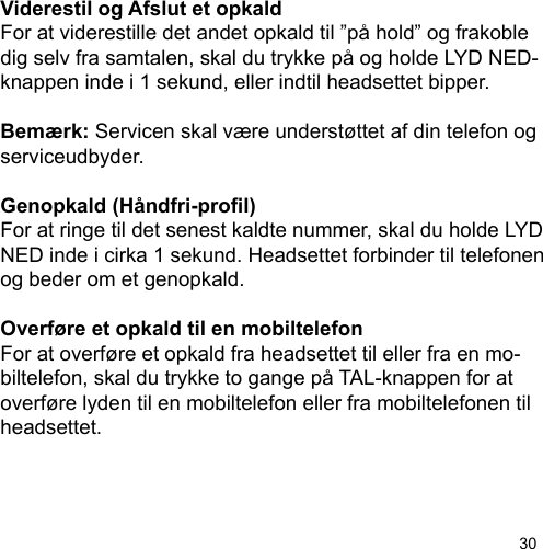 30Viderestil og Afslut et opkaldFor at viderestille det andet opkald til ”på hold” og frakobledig selv fra samtalen, skal du trykke på og holde LYD NED-knappen inde i 1 sekund, eller indtil headsettet bipper.Bemærk: Servicen skal være understøttet af din telefon og serviceudbyder.Genopkald (Håndfri-prol)For at ringe til det senest kaldte nummer, skal du holde LYD NED inde i cirka 1 sekund. Headsettet forbinder til telefonen og beder om et genopkald.Overføre et opkald til en mobiltelefonFor at overføre et opkald fra headsettet til eller fra en mo-biltelefon, skal du trykke to gange på TAL-knappen for at overføre lyden til en mobiltelefon eller fra mobiltelefonen til headsettet.