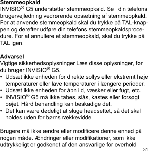31StemmeopkaldINVISIO® G5 understøtter stemmeopkald. Se i din telefons brugervejledning vedrørende opsætning af stemmeopkald. For at anvende stemmeopkald skal du trykke på TAL-knap-pen og derefter udføre din telefons stemmeopkaldsproce-dure. For at annullere et stemmeopkald, skal du trykke på TAL igen.AdvarselVigtige sikkerhedsoplysninger Læs disse oplysninger, før du bruger INVISIO® G5.•  Udsæt ikke enheden for direkte sollys eller ekstremt høje   temperaturer eller lave temperaturer i længere perioder.•  Udsæt ikke enheden for åbn ild, væsker eller fugt, etc.•  INVISIO® G5 må ikke tabes, slås, kastes eller forsøgt   bøjet. Hård behandling kan beskadige det.•  Det kan være dødeligt at sluge headsettet, så det skal   holdes uden for børns rækkevidde.Brugere må ikke ændre eller modicere denne enhed på nogen måde. Ændringer eller modikationer, som ikke udtrykkeligt er godkendt af den ansvarlige for overhold-