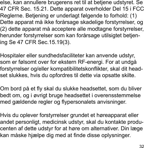 32else, kan annullere brugerens ret til at betjene udstyret. Se 47 CFR Sec. 15.21. Dette apparat overholder Del 15 i FCC Reglerne. Betjening er underlagt følgende to forhold: (1) Dette apparat må ikke forårsage skadelige forstyrrelser, og (2) dette apparat må acceptere alle modtagne forstyrrelser, herunder forstyrrelser som kan forårsage utilsigtet betjen-ing Se 47 CFR Sec.15.19(3).Hospitaler eller sundhedsfaciliteter kan anvende udstyr, som er følsomt over for ekstern RF-energi. For at undgå forstyrrelser og/eller kompatibilitetskonikter, skal dit head-set slukkes, hvis du opfordres til dette via opsatte skilte.Om bord på et y skal du slukke headsettet, som du bliver bedt om, og i øvrigt bruge headsettet i overensstemmelse med gældende regler og ypersonalets anvisninger.Hvis du oplever forstyrrelser grundet et høreapparat eller andet personligt, medicinsk udstyr, skal du kontakte produ-centen af dette udstyr for at høre om alternativer. Din læge kan måske hjælpe dig med at nde disse oplysninger.