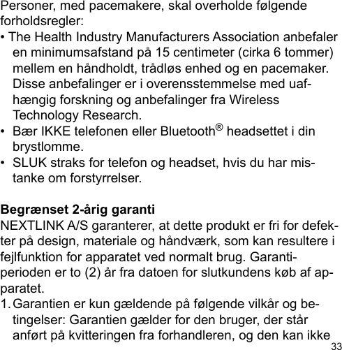 33Personer, med pacemakere, skal overholde følgende forholdsregler:• The Health Industry Manufacturers Association anbefaler   en minimumsafstand på 15 centimeter (cirka 6 tommer)   mellem en håndholdt, trådløs enhed og en pacemaker.   Disse anbefalinger er i overensstemmelse med uaf-  hængig forskning og anbefalinger fra Wireless   Technology Research.•  Bær IKKE telefonen eller Bluetooth® headsettet i din   brystlomme.•  SLUK straks for telefon og headset, hvis du har mis-  tanke om forstyrrelser.Begrænset 2-årig garantiNEXTLINK A/S garanterer, at dette produkt er fri for defek-ter på design, materiale og håndværk, som kan resultere i fejlfunktion for apparatet ved normalt brug. Garanti-perioden er to (2) år fra datoen for slutkundens køb af ap-paratet.1. Garantien er kun gældende på følgende vilkår og be-   tingelser: Garantien gælder for den bruger, der står   anført på kvitteringen fra forhandleren, og den kan ikke 