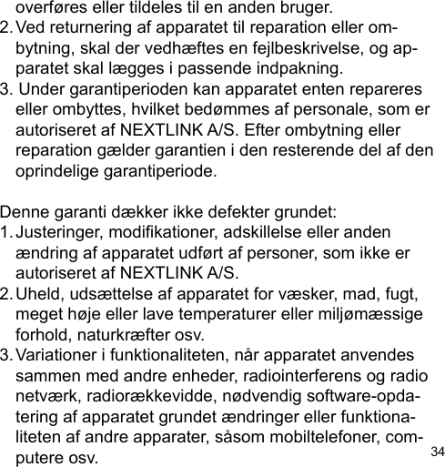 34  overføres eller tildeles til en anden bruger.2. Ved returnering af apparatet til reparation eller om-  bytning, skal der vedhæftes en fejlbeskrivelse, og ap-  paratet skal lægges i passende indpakning.3. Under garantiperioden kan apparatet enten repareres   eller ombyttes, hvilket bedømmes af personale, som er   autoriseret af NEXTLINK A/S. Efter ombytning eller   reparation gælder garantien i den resterende del af den   oprindelige garantiperiode.Denne garanti dækker ikke defekter grundet:1. Justeringer, modikationer, adskillelse eller anden  ændring af apparatet udført af personer, som ikke er   autoriseret af NEXTLINK A/S.2. Uheld, udsættelse af apparatet for væsker, mad, fugt,   meget høje eller lave temperaturer eller miljømæssige   forhold, naturkræfter osv.3. Variationer i funktionaliteten, når apparatet anvendes   sammen med andre enheder, radiointerferens og radio  netværk, radiorækkevidde, nødvendig software-opda-  tering af apparatet grundet ændringer eller funktiona-  liteten af andre apparater, såsom mobiltelefoner, com-  putere osv.