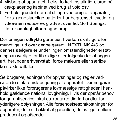 354. Misbrug af apparatet, f.eks. forkert installation, brud på   dækplader og kabinet ved brug af vold osv.5. Forhold grundet normal slitage ved brug af apparatet,   f.eks. genopladelige batterier har begrænset levetid, og   ydeevnen reduceres gradvist over tid. Soft Springs,   der er ødelagt efter megen brug.Der er ingen udtrykte garantier, hverken skriftlige eller mundtlige, ud over denne garanti. NEXTLINK A/S og dennes sælgere er under ingen omstændigheder erstat-ningsansvarlige for tilfældige eller følgeskader af nogen art, herunder erhvervstab, force majeure eller særlige kontrakter/aftaler.Se brugervejledningen for oplysninger og regler ved-rørende elektronisk betjening af apparatet. Denne garanti påvirker ikke forbrugerens lovmæssige rettigheder i hen-hold gældende national lovgivning. Hvis der opstår behov for garantiservice, skal du kontakte din forhandler for yderligere oplysninger. Alle forsendelsesomkostninger for apparater, der er dækket af garantien, deles lige mellem producent og afsender.
