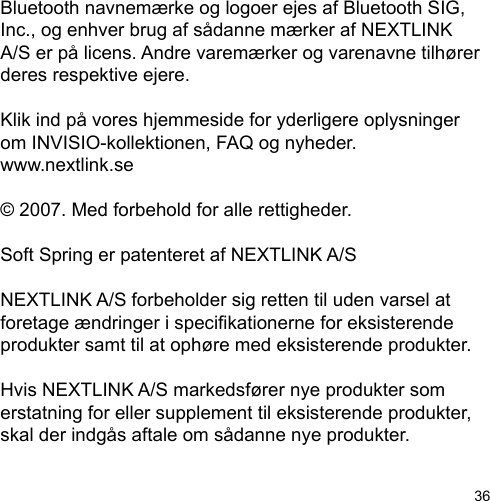 36Bluetooth navnemærke og logoer ejes af Bluetooth SIG, Inc., og enhver brug af sådanne mærker af NEXTLINK A/S er på licens. Andre varemærker og varenavne tilhører deres respektive ejere. Klik ind på vores hjemmeside for yderligere oplysninger om INVISIO-kollektionen, FAQ og nyheder.www.nextlink.se© 2007. Med forbehold for alle rettigheder.Soft Spring er patenteret af NEXTLINK A/SNEXTLINK A/S forbeholder sig retten til uden varsel at foretage ændringer i specikationerne for eksisterende produkter samt til at ophøre med eksisterende produkter. Hvis NEXTLINK A/S markedsfører nye produkter som erstatning for eller supplement til eksisterende produkter, skal der indgås aftale om sådanne nye produkter.