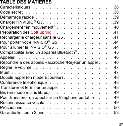 37TABLE DES MATIERESCaractéristiques  .  .  .  .  .  .  .  .  .  .  .  .  .  .  .  .  .  .  .  .  .  .  .   38Code secret   .  .  .  .  .  .  .  .  .  .  .  .  .  .  .  .  .  .  .  .  .  .  .  .  .  .38Démarrage rapide  .  .  .  .  .  .  .  .  .  .  .  .  .  .  .  .  .  .  .  .  .  .  .39Charger l’INVISIO® G5.  .  .  .  .  .  .  .  .  .  .  .  .  .  .  .  .  .  .  .  .39Chargement “en mouvement”  .  .  .  .  .  .  .  .  .  .  .  .  .  .  .  .   40Préparation des Soft Spring  .  .  .  .  .  .  .  .  .  .  .  .  .  .  .  .  .  .41Recharger le chargeur sans le G5 .  .  .  .  .  .  .  .  .  .  .  .  .  .  .41Pour porter votre INVISIO® G5   .  .  .  .  .  .  .  .  .  .  .  .  .  .  .  .44Pour allumer le INVISIO® G5   .  .  .  .  .  .  .  .  .  .  .  .  .  .  .  .  .44Compatibilité avec un appareil Bluetooth®.  .  .  .  .  .  .  .  .  .   45Appeler .  .  .  .  .  .  .  .  .  .  .  .  .  .  .  .  .  .  .  .  .  .  .  .  .  .  .  .   46Répondre à des appels/Raccrocher/Rejeter un appel .  .  .  .   46Régler le volume .  .  .  .  .  .  .  .  .  .  .  .  .  .  .  .  .  .  .  .  .  .  .   47Muet  .  .  .  .  .  .  .  .  .  .  .  .  .  .  .  .  .  .  .  .  .  .  .  .  .  .  .  .  .   47Double appel (en mode Ecouteur) .  .  .  .  .  .  .  .  .  .  .  .  .  .   48Conférence téléphonique   .  .  .  .  .  .  .  .  .  .  .  .  .  .  .  .  .  .   48Transférer et terminer un appel   .  .  .  .  .  .  .  .  .  .  .  .  .  .  .   48Bis (en mode mains libres)   .  .  .  .  .  .  .  .  .  .  .  .  .  .  .  .  .   49Pour transférer un appel sur un téléphone portable .  .  .  .  .   49Reconnaissance vocale  .  .  .  .  .  .  .  .  .  .  .  .  .  .  .  .  .  .  .   49Précautions   .  .  .  .  .  .  .  .  .  .  .  .  .  .  .  .  .  .  .  .  .  .  .  .  .   50Garantie limitée à 2 ans  .  .  .  .  .  .  .  .  .  .  .  .  .  .  .  .  .  .  .   53