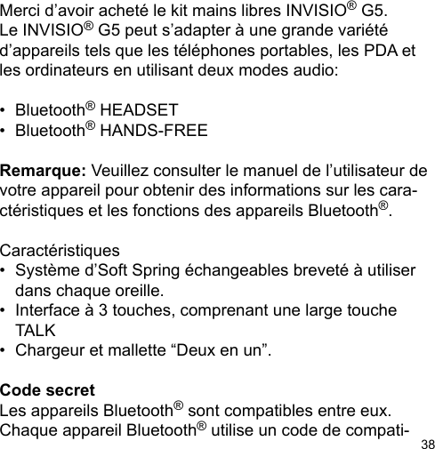 38Merci d’avoir acheté le kit mains libres INVISIO® G5. Le INVISIO® G5 peut s’adapter à une grande variété d’appareils tels que les téléphones portables, les PDA et les ordinateurs en utilisant deux modes audio: •  Bluetooth® HEADSET•  Bluetooth® HANDS-FREERemarque: Veuillez consulter le manuel de l’utilisateur de votre appareil pour obtenir des informations sur les cara-ctéristiques et les fonctions des appareils Bluetooth®.Caractéristiques•  Système d’Soft Spring échangeables breveté à utiliser   dans chaque oreille.•  Interface à 3 touches, comprenant une large touche   TALK  •  Chargeur et mallette “Deux en un”.Code secretLes appareils Bluetooth® sont compatibles entre eux.  Chaque appareil Bluetooth® utilise un code de compati-