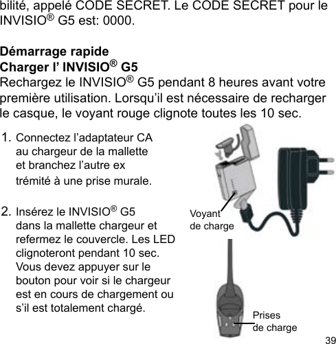 39bilité, appelé CODE SECRET. Le CODE SECRET pour le INVISIO® G5 est: 0000.Démarrage rapideCharger l’ INVISIO® G5 Rechargez le INVISIO® G5 pendant 8 heures avant votre première utilisation. Lorsqu’il est nécessaire de recharger le casque, le voyant rouge clignote toutes les 10 sec.Prisesde charge Voyantde charge 1. Connectez l’adaptateur CA   au chargeur de la mallette   et branchez l’autre ex  trémité à une prise murale. 2. Insérez le INVISIO® G5   dans la mallette chargeur et   refermez le couvercle. Les LED   clignoteront pendant 10 sec.  Vous devez appuyer sur le   bouton pour voir si le chargeur   est en cours de chargement ou   s’il est totalement chargé. 
