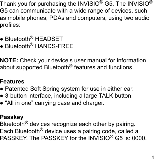 4Thank you for purchasing the INVISIO® G5. The INVISIO® G5 can communicate with a wide range of devices, such as mobile phones, PDAs and computers, using two audioproles:● Bluetooth® HEADSET● Bluetooth® HANDS-FREENOTE: Check your device’s user manual for information about supported Bluetooth® features and functions.Features● Patented Soft Spring system for use in either ear.● 3-button interface, including a large TALK button.● “All in one” carrying case and charger.PasskeyBluetooth® devices recognize each other by pairing.Each Bluetooth® device uses a pairing code, called aPASSKEY. The PASSKEY for the INVISIO® G5 is: 0000.