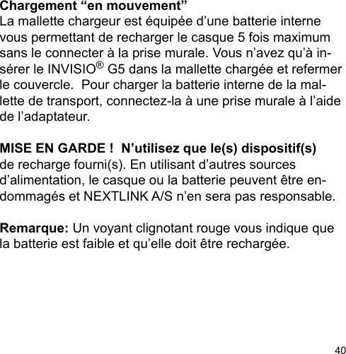 40Chargement “en mouvement”La mallette chargeur est équipée d’une batterie interne vous permettant de recharger le casque 5 fois maximum sans le connecter à la prise murale. Vous n’avez qu’à in-sérer le INVISIO® G5 dans la mallette chargée et refermer le couvercle.  Pour charger la batterie interne de la mal-lette de transport, connectez-la à une prise murale à l’aide de l’adaptateur.MISE EN GARDE !  N’utilisez que le(s) dispositif(s) de recharge fourni(s). En utilisant d’autres sources d’alimentation, le casque ou la batterie peuvent être en-dommagés et NEXTLINK A/S n’en sera pas responsable.Remarque: Un voyant clignotant rouge vous indique que la batterie est faible et qu’elle doit être rechargée. 