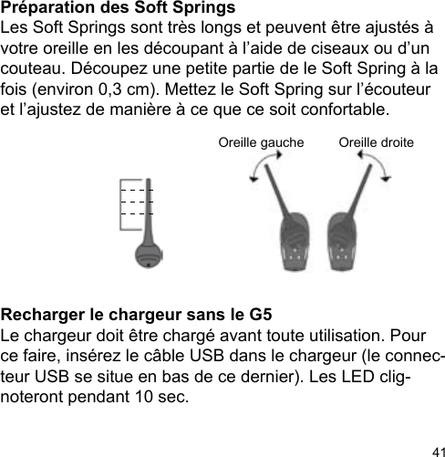 41Préparation des Soft SpringsLes Soft Springs sont très longs et peuvent être ajustés à votre oreille en les découpant à l’aide de ciseaux ou d’un couteau. Découpez une petite partie de le Soft Spring à la fois (environ 0,3 cm). Mettez le Soft Spring sur l’écouteur et l’ajustez de manière à ce que ce soit confortable.Recharger le chargeur sans le G5 Le chargeur doit être chargé avant toute utilisation. Pour ce faire, insérez le câble USB dans le chargeur (le connec-teur USB se situe en bas de ce dernier). Les LED clig-noteront pendant 10 sec.Oreille gauche Oreille droite
