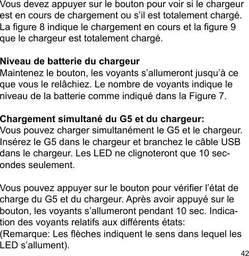 42Vous devez appuyer sur le bouton pour voir si le chargeur est en cours de chargement ou s’il est totalement chargé. La gure 8 indique le chargement en cours et la gure 9 que le chargeur est totalement chargé. Niveau de batterie du chargeur  Maintenez le bouton, les voyants s’allumeront jusqu’à ce que vous le relâchiez. Le nombre de voyants indique le niveau de la batterie comme indiqué dans la Figure 7. Chargement simultané du G5 et du chargeur: Vous pouvez charger simultanément le G5 et le chargeur.  Insérez le G5 dans le chargeur et branchez le câble USB dans le chargeur. Les LED ne clignoteront que 10 sec-ondes seulement.  Vous pouvez appuyer sur le bouton pour vérier l’état de charge du G5 et du chargeur. Après avoir appuyé sur le bouton, les voyants s’allumeront pendant 10 sec. Indica-tion des voyants relatifs aux différents états:  (Remarque: Les èches indiquent le sens dans lequel les LED s’allument).