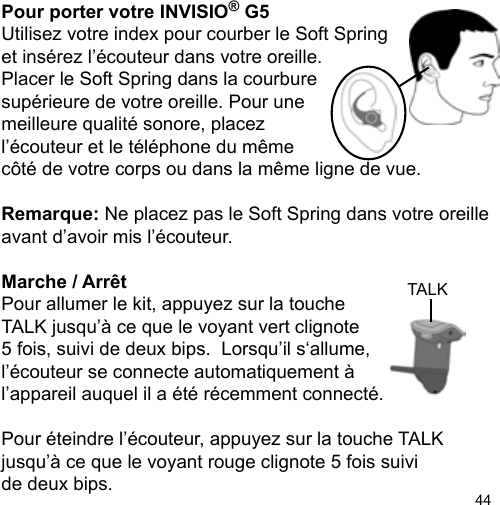 44TALKPour porter votre INVISIO® G5Utilisez votre index pour courber le Soft Springet insérez l’écouteur dans votre oreille.Placer le Soft Spring dans la courburesupérieure de votre oreille. Pour unemeilleure qualité sonore, placez l’écouteur et le téléphone du même côté de votre corps ou dans la même ligne de vue. Remarque: Ne placez pas le Soft Spring dans votre oreille avant d’avoir mis l’écouteur.Marche / Arrêt Pour allumer le kit, appuyez sur la touche TALK jusqu’à ce que le voyant vert clignote 5 fois, suivi de deux bips.  Lorsqu’il s‘allume,l’écouteur se connecte automatiquement à l’appareil auquel il a été récemment connecté. Pour éteindre l’écouteur, appuyez sur la touche TALK jusqu’à ce que le voyant rouge clignote 5 fois suivi de deux bips.  