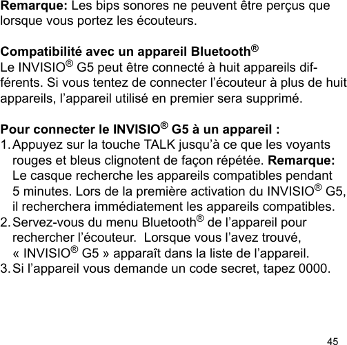 45Remarque: Les bips sonores ne peuvent être perçus que lorsque vous portez les écouteurs.Compatibilité avec un appareil Bluetooth®Le INVISIO® G5 peut être connecté à huit appareils dif-férents. Si vous tentez de connecter l’écouteur à plus de huit appareils, l’appareil utilisé en premier sera supprimé.Pour connecter le INVISIO® G5 à un appareil :1. Appuyez sur la touche TALK jusqu’à ce que les voyants   rouges et bleus clignotent de façon répétée. Remarque:   Le casque recherche les appareils compatibles pendant   5 minutes. Lors de la première activation du INVISIO® G5,  il recherchera immédiatement les appareils compatibles. 2. Servez-vous du menu Bluetooth® de l’appareil pour   rechercher l’écouteur.  Lorsque vous l’avez trouvé,   « INVISIO® G5 » apparaît dans la liste de l’appareil. 3. Si l’appareil vous demande un code secret, tapez 0000.