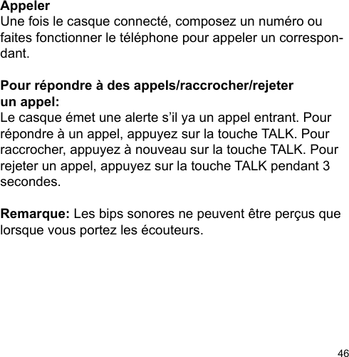 46Appeler Une fois le casque connecté, composez un numéro ou faites fonctionner le téléphone pour appeler un correspon-dant.Pour répondre à des appels/raccrocher/rejeter un appel:Le casque émet une alerte s’il ya un appel entrant. Pour répondre à un appel, appuyez sur la touche TALK. Pour raccrocher, appuyez à nouveau sur la touche TALK. Pour rejeter un appel, appuyez sur la touche TALK pendant 3 secondes.Remarque: Les bips sonores ne peuvent être perçus que lorsque vous portez les écouteurs.