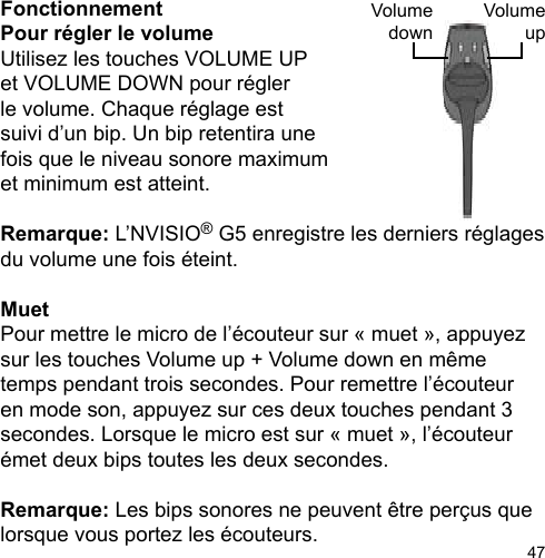 47VolumeupVolumedownFonctionnementPour régler le volume Utilisez les touches VOLUME UPet VOLUME DOWN pour régler le volume. Chaque réglage estsuivi d’un bip. Un bip retentira une fois que le niveau sonore maximum et minimum est atteint.Remarque: L’NVISIO® G5 enregistre les derniers réglages du volume une fois éteint.MuetPour mettre le micro de l’écouteur sur « muet », appuyez sur les touches Volume up + Volume down en même temps pendant trois secondes. Pour remettre l’écouteur en mode son, appuyez sur ces deux touches pendant 3 secondes. Lorsque le micro est sur « muet », l’écouteur émet deux bips toutes les deux secondes.Remarque: Les bips sonores ne peuvent être perçus que lorsque vous portez les écouteurs.