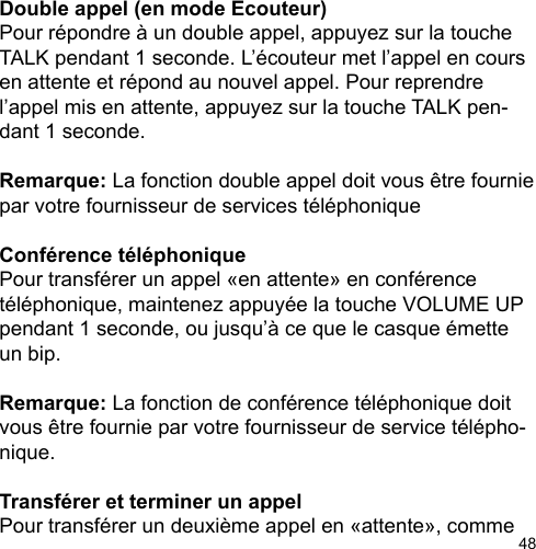 48Double appel (en mode Ecouteur)Pour répondre à un double appel, appuyez sur la touche TALK pendant 1 seconde. L’écouteur met l’appel en cours en attente et répond au nouvel appel. Pour reprendre l’appel mis en attente, appuyez sur la touche TALK pen-dant 1 seconde. Remarque: La fonction double appel doit vous être fournie par votre fournisseur de services téléphoniqueConférence téléphonique Pour transférer un appel «en attente» en conférence téléphonique, maintenez appuyée la touche VOLUME UP pendant 1 seconde, ou jusqu’à ce que le casque émette un bip.  Remarque: La fonction de conférence téléphonique doit vous être fournie par votre fournisseur de service télépho-nique.  Transférer et terminer un appel Pour transférer un deuxième appel en «attente», comme 