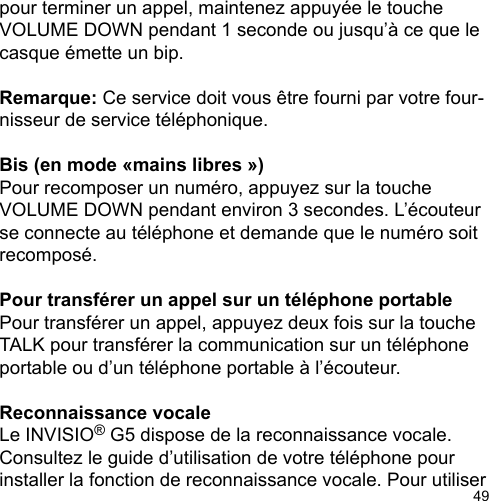 49pour terminer un appel, maintenez appuyée le touche VOLUME DOWN pendant 1 seconde ou jusqu’à ce que le casque émette un bip. Remarque: Ce service doit vous être fourni par votre four-nisseur de service téléphonique.  Bis (en mode «mains libres »)Pour recomposer un numéro, appuyez sur la touche VOLUME DOWN pendant environ 3 secondes. L’écouteur se connecte au téléphone et demande que le numéro soit recomposé. Pour transférer un appel sur un téléphone portablePour transférer un appel, appuyez deux fois sur la touche TALK pour transférer la communication sur un téléphone portable ou d’un téléphone portable à l’écouteur. Reconnaissance vocaleLe INVISIO® G5 dispose de la reconnaissance vocale. Consultez le guide d’utilisation de votre téléphone pour installer la fonction de reconnaissance vocale. Pour utiliser 