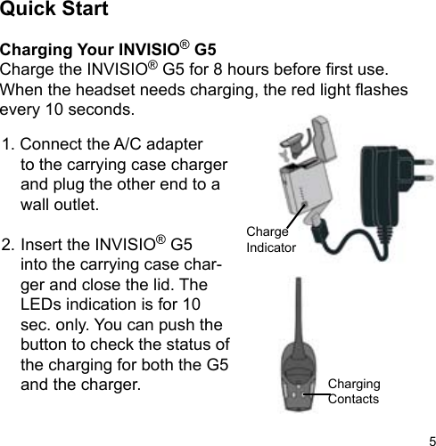 5Quick StartCharging Your INVISIO® G5Charge the INVISIO® G5 for 8 hours before rst use. When the headset needs charging, the red light ashes every 10 seconds.1. Connect the A/C adapter  to the carrying case charger  and plug the other end to a   wall outlet.2. Insert the INVISIO® G5   into the carrying case char-  ger and close the lid. The   LEDs indication is for 10   sec. only. You can push the  button to check the status of   the charging for both the G5   and the charger.ChargeIndicatorChargingContacts