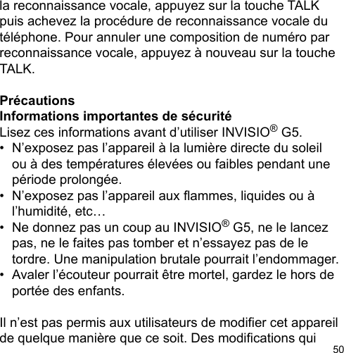 50la reconnaissance vocale, appuyez sur la touche TALK puis achevez la procédure de reconnaissance vocale du téléphone. Pour annuler une composition de numéro par reconnaissance vocale, appuyez à nouveau sur la touche TALK. PrécautionsInformations importantes de sécurité Lisez ces informations avant d’utiliser INVISIO® G5. •  N’exposez pas l’appareil à la lumière directe du soleil   ou à des températures élevées ou faibles pendant une   période prolongée. •  N’exposez pas l’appareil aux ammes, liquides ou à   l’humidité, etc…•  Ne donnez pas un coup au INVISIO® G5, ne le lancez   pas, ne le faites pas tomber et n’essayez pas de le   tordre. Une manipulation brutale pourrait l’endommager. •  Avaler l’écouteur pourrait être mortel, gardez le hors de   portée des enfants.Il n’est pas permis aux utilisateurs de modier cet appareil de quelque manière que ce soit. Des modications qui 