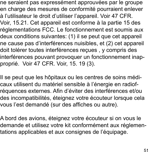 51ne seraient pas expressément approuvées par le groupe en charge des mesures de conformité pourraient enlever à l’utilisateur le droit d’utiliser l’appareil. Voir 47 CFR. Voir, 15.21. Cet appareil est conforme à la partie 15 des réglementations FCC. Le fonctionnement est soumis aux deux conditions suivantes: (1) il se peut que cet appareil ne cause pas d’interférences nuisibles, et (2) cet appareil doit tolérer toutes interférences reçues , y compris des interférences pouvant provoquer un fonctionnement inap-proprié.  Voir 47 CFR. Voir, 15. 19 (3).Il se peut que les hôpitaux ou les centres de soins médi-caux utilisent du matériel sensible à l’énergie en radiof-réquences externes. An d’éviter des interférences et/ou des incompatibilités, éteignez votre écouteur lorsque cela vous l’est demandé (sur des afches ou autre). A bord des avions, éteignez votre écouteur si on vous le demande et utilisez votre kit conformément aux réglemen-tations applicables et aux consignes de l’équipage. 