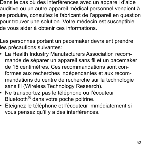52Dans le cas où des interférences avec un appareil d’aide auditive ou un autre appareil médical personnel venaient à se produire, consultez le fabricant de l’appareil en question pour trouver une solution. Votre médecin est susceptible de vous aider à obtenir ces informations. Les personnes portant un pacemaker devraient prendre les précautions suivantes: •  La Health Industry Manufacturers Association recom-  mande de séparer un appareil sans l et un pacemaker   de 15 centimètres. Ces recommandations sont con-  formes aux recherches indépendantes et aux recom-  mandations du centre de recherche sur la technologie   sans l (Wireless Technology Research). •  Ne transportez pas le téléphone ou l’écouteur   Bluetooth® dans votre poche poitrine. •  Eteignez le téléphone et l’écouteur immédiatement si   vous pensez qu’il y a des interférences.