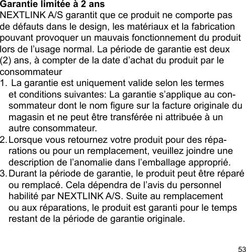 53Garantie limitée à 2 ans NEXTLINK A/S garantit que ce produit ne comporte pas de défauts dans le design, les matériaux et la fabrication pouvant provoquer un mauvais fonctionnement du produit lors de l’usage normal. La période de garantie est deux (2) ans, à compter de la date d’achat du produit par le consommateur1.  La garantie est uniquement valide selon les termes   et conditions suivantes: La garantie s’applique au con-  sommateur dont le nom gure sur la facture originale du   magasin et ne peut être transférée ni attribuée à un   autre consommateur.2. Lorsque vous retournez votre produit pour des répa-  rations ou pour un remplacement, veuillez joindre une   description de l’anomalie dans l’emballage approprié.3. Durant la période de garantie, le produit peut être réparé   ou remplacé. Cela dépendra de l’avis du personnel   habilité par NEXTLINK A/S. Suite au remplacement   ou aux réparations, le produit est garanti pour le temps   restant de la période de garantie originale. 