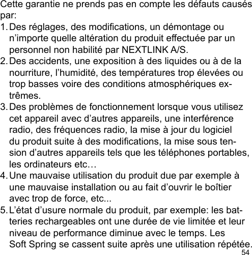 54Cette garantie ne prends pas en compte les défauts causés par:1. Des réglages, des modications, un démontage ou   n’importe quelle altération du produit effectuée par un   personnel non habilité par NEXTLINK A/S. 2. Des accidents, une exposition à des liquides ou à de la   nourriture, l’humidité, des températures trop élevées ou   trop basses voire des conditions atmosphériques ex-  trêmes. 3. Des problèmes de fonctionnement lorsque vous utilisez   cet appareil avec d’autres appareils, une interférence   radio, des fréquences radio, la mise à jour du logiciel   du produit suite à des modications, la mise sous ten-  sion d’autres appareils tels que les téléphones portables,   les ordinateurs etc…4. Une mauvaise utilisation du produit due par exemple à   une mauvaise installation ou au fait d’ouvrir le boîtier   avec trop de force, etc...5. L’état d’usure normale du produit, par exemple: les bat-  teries rechargeables ont une durée de vie limitée et leur   niveau de performance diminue avec le temps. Les   Soft Spring se cassent suite après une utilisation répétée.