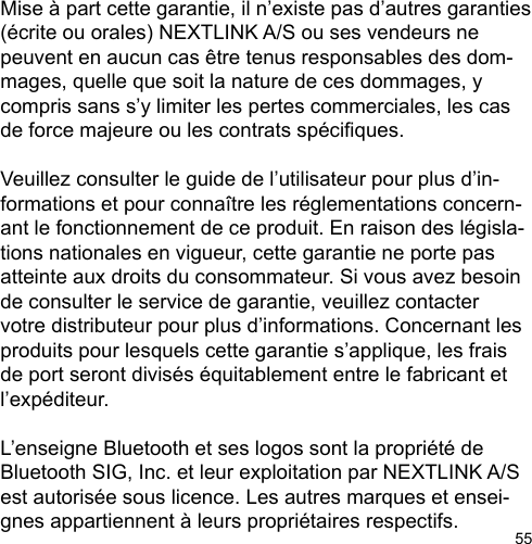 55Mise à part cette garantie, il n’existe pas d’autres garanties (écrite ou orales) NEXTLINK A/S ou ses vendeurs ne peuvent en aucun cas être tenus responsables des dom-mages, quelle que soit la nature de ces dommages, y compris sans s’y limiter les pertes commerciales, les cas de force majeure ou les contrats spéciques.Veuillez consulter le guide de l’utilisateur pour plus d’in-formations et pour connaître les réglementations concern-ant le fonctionnement de ce produit. En raison des législa-tions nationales en vigueur, cette garantie ne porte pas atteinte aux droits du consommateur. Si vous avez besoin de consulter le service de garantie, veuillez contacter votre distributeur pour plus d’informations. Concernant les produits pour lesquels cette garantie s’applique, les frais de port seront divisés équitablement entre le fabricant et l’expéditeur.L’enseigne Bluetooth et ses logos sont la propriété de Bluetooth SIG, Inc. et leur exploitation par NEXTLINK A/S est autorisée sous licence. Les autres marques et ensei-gnes appartiennent à leurs propriétaires respectifs.  