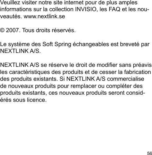 56Veuillez visiter notre site internet pour de plus amples informations sur la collection INVISIO, les FAQ et les nou-veautés. www.nextlink.se© 2007. Tous droits réservés. Le système des Soft Spring échangeables est breveté par NEXTLINK A/S. NEXTLINK A/S se réserve le droit de modier sans préavis les caractéristiques des produits et de cesser la fabrication des produits existants. Si NEXTLINK A/S commercialise de nouveaux produits pour remplacer ou compléter des produits existants, ces nouveaux produits seront consid-érés sous licence. 