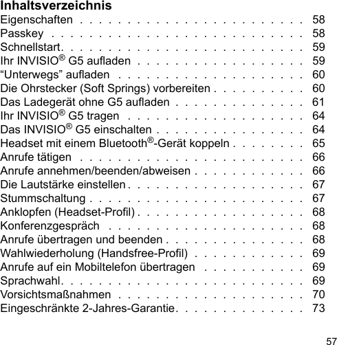 57InhaltsverzeichnisEigenschaften  .  .  .  .  .  .  .  .  .  .  .  .  .  .  .  .  .  .  .  .  .  .  .  .   58Passkey  .  .  .  .  .  .  .  .  .  .  .  .  .  .  .  .  .  .  .  .  .  .  .  .  .  .  .   58Schnellstart.  .  .  .  .  .  .  .  .  .  .  .  .  .  .  .  .  .  .  .  .  .  .  .  .  .   59Ihr INVISIO® G5 auaden  .  .  .  .  .  .  .  .  .  .  .  .  .  .  .  .  .  .   59“Unterwegs” auaden   .  .  .  .  .  .  .  .  .  .  .  .  .  .  .  .  .  .  .  .   60Die Ohrstecker (Soft Springs) vorbereiten .  .  .  .  .  .  .  .  .  .   60Das Ladegerät ohne G5 auaden  .  .  .  .  .  .  .  .  .  .  .  .  .  .   61Ihr INVISIO® G5 tragen   .  .  .  .  .  .  .  .  .  .  .  .  .  .  .  .  .  .  .   64Das INVISIO® G5 einschalten .  .  .  .  .  .  .  .  .  .  .  .  .  .  .  .   64Headset mit einem Bluetooth®-Gerät koppeln .  .  .  .  .  .  .  .   65Anrufe tätigen   .  .  .  .  .  .  .  .  .  .  .  .  .  .  .  .  .  .  .  .  .  .  .  .   66Anrufe annehmen/beenden/abweisen .  .  .  .  .  .  .  .  .  .  .  .   66Die Lautstärke einstellen .  .  .  .  .  .  .  .  .  .  .  .  .  .  .  .  .  .  .   67Stummschaltung .  .  .  .  .  .  .  .  .  .  .  .  .  .  .  .  .  .  .  .  .  .  .   67Anklopfen (Headset-Prol) .  .  .  .  .  .  .  .  .  .  .  .  .  .  .  .  .  .   68Konferenzgespräch   .  .  .  .  .  .  .  .  .  .  .  .  .  .  .  .  .  .  .  .  .   68Anrufe übertragen und beenden .  .  .  .  .  .  .  .  .  .  .  .  .  .  .   68Wahlwiederholung (Handsfree-Prol)  .  .  .  .  .  .  .  .  .  .  .  .   69Anrufe auf ein Mobiltelefon übertragen   .  .  .  .  .  .  .  .  .  .  .   69Sprachwahl.  .  .  .  .  .  .  .  .  .  .  .  .  .  .  .  .  .  .  .  .  .  .  .  .  .   69Vorsichtsmaßnahmen  .  .  .  .  .  .  .  .  .  .  .  .  .  .  .  .  .  .  .  .   70Eingeschränkte 2-Jahres-Garantie.  .  .  .  .  .  .  .  .  .  .  .  .  .   73