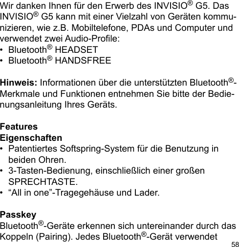 58Wir danken Ihnen für den Erwerb des INVISIO® G5. Das INVISIO® G5 kann mit einer Vielzahl von Geräten kommu-nizieren, wie z.B. Mobiltelefone, PDAs und Computer und verwendet zwei Audio-Prole: •  Bluetooth® HEADSET•  Bluetooth® HANDSFREEHinweis: Informationen über die unterstützten Bluetooth®-Merkmale und Funktionen entnehmen Sie bitte der Bedie-nungsanleitung Ihres Geräts.FeaturesEigenschaften•  Patentiertes Softspring-System für die Benutzung in   beiden Ohren.•  3-Tasten-Bedienung, einschließlich einer großen   SPRECHTASTE.•  “All in one”-Tragegehäuse und Lader.PasskeyBluetooth®-Geräte erkennen sich untereinander durch dasKoppeln (Pairing). Jedes Bluetooth®-Gerät verwendet 