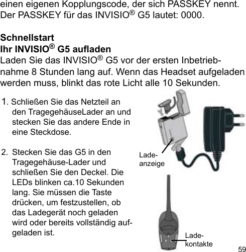 59einen eigenen Kopplungscode, der sich PASSKEY nennt. Der PASSKEY für das INVISIO® G5 lautet: 0000.SchnellstartIhr INVISIO® G5 auadenLaden Sie das INVISIO® G5 vor der ersten Inbetrieb-nahme 8 Stunden lang auf. Wenn das Headset aufgeladen werden muss, blinkt das rote Licht alle 10 Sekunden.1. Schließen Sie das Netzteil an   den TragegehäuseLader an und   stecken Sie das andere Ende in   eine Steckdose.2.  Stecken Sie das G5 in den   Tragegehäuse-Lader und   schließen Sie den Deckel. Die   LEDs blinken ca.10 Sekunden   lang. Sie müssen die Taste   drücken, um festzustellen, ob   das Ladegerät noch geladen   wird oder bereits vollständig auf-  geladen ist. Lade-kontakteLade-anzeige