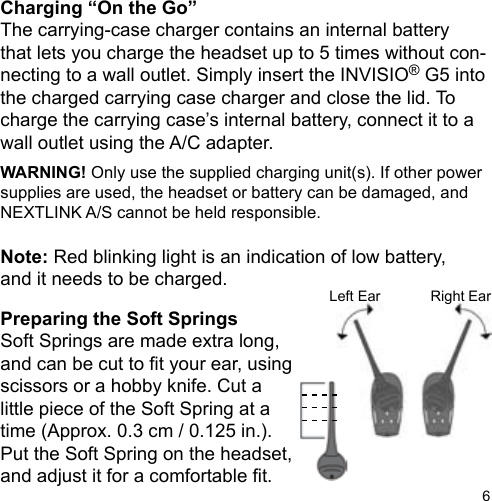 6Left Ear Right EarCharging “On the Go”The carrying-case charger contains an internal batterythat lets you charge the headset up to 5 times without con-necting to a wall outlet. Simply insert the INVISIO® G5 into the charged carrying case charger and close the lid. To charge the carrying case’s internal battery, connect it to a wall outlet using the A/C adapter.WARNING! Only use the supplied charging unit(s). If other power supplies are used, the headset or battery can be damaged, and NEXTLINK A/S cannot be held responsible.Note: Red blinking light is an indication of low battery,and it needs to be charged.Preparing the Soft SpringsSoft Springs are made extra long,and can be cut to t your ear, usingscissors or a hobby knife. Cut alittle piece of the Soft Spring at a time (Approx. 0.3 cm / 0.125 in.). Put the Soft Spring on the headset, and adjust it for a comfortable t.