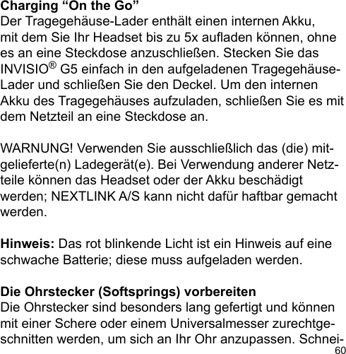 60Charging “On the Go”Der Tragegehäuse-Lader enthält einen internen Akku, mit dem Sie Ihr Headset bis zu 5x auaden können, ohne es an eine Steckdose anzuschließen. Stecken Sie das INVISIO® G5 einfach in den aufgeladenen Tragegehäuse-Lader und schließen Sie den Deckel. Um den internen Akku des Tragegehäuses aufzuladen, schließen Sie es mit dem Netzteil an eine Steckdose an.WARNUNG! Verwenden Sie ausschließlich das (die) mit-gelieferte(n) Ladegerät(e). Bei Verwendung anderer Netz-teile können das Headset oder der Akku beschädigt werden; NEXTLINK A/S kann nicht dafür haftbar gemacht werden.Hinweis: Das rot blinkende Licht ist ein Hinweis auf eine schwache Batterie; diese muss aufgeladen werden.Die Ohrstecker (Softsprings) vorbereitenDie Ohrstecker sind besonders lang gefertigt und können mit einer Schere oder einem Universalmesser zurechtge-schnitten werden, um sich an Ihr Ohr anzupassen. Schnei-