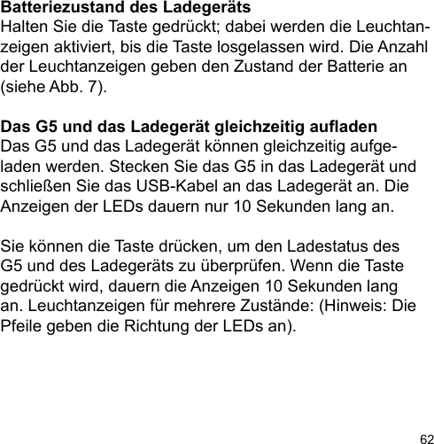 62Batteriezustand des LadegerätsHalten Sie die Taste gedrückt; dabei werden die Leuchtan-zeigen aktiviert, bis die Taste losgelassen wird. Die Anzahl der Leuchtanzeigen geben den Zustand der Batterie an (siehe Abb. 7).Das G5 und das Ladegerät gleichzeitig auadenDas G5 und das Ladegerät können gleichzeitig aufge-laden werden. Stecken Sie das G5 in das Ladegerät und schließen Sie das USB-Kabel an das Ladegerät an. Die Anzeigen der LEDs dauern nur 10 Sekunden lang an. Sie können die Taste drücken, um den Ladestatus des G5 und des Ladegeräts zu überprüfen. Wenn die Taste gedrückt wird, dauern die Anzeigen 10 Sekunden lang an. Leuchtanzeigen für mehrere Zustände: (Hinweis: Die Pfeile geben die Richtung der LEDs an).