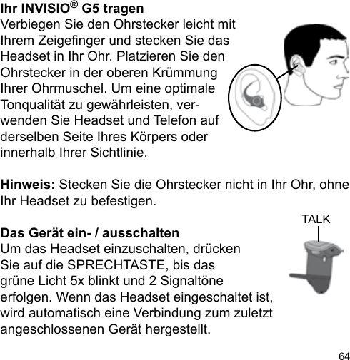 64TALKIhr INVISIO® G5 tragenVerbiegen Sie den Ohrstecker leicht mitIhrem Zeigenger und stecken Sie das Headset in Ihr Ohr. Platzieren Sie den Ohrstecker in der oberen Krümmung Ihrer Ohrmuschel. Um eine optimale Tonqualität zu gewährleisten, ver-wenden Sie Headset und Telefon auf derselben Seite Ihres Körpers oder innerhalb Ihrer Sichtlinie.Hinweis: Stecken Sie die Ohrstecker nicht in Ihr Ohr, ohne Ihr Headset zu befestigen.Das Gerät ein- / ausschaltenUm das Headset einzuschalten, drücken Sie auf die SPRECHTASTE, bis das grüne Licht 5x blinkt und 2 Signaltöne erfolgen. Wenn das Headset eingeschaltet ist, wird automatisch eine Verbindung zum zuletzt angeschlossenen Gerät hergestellt.