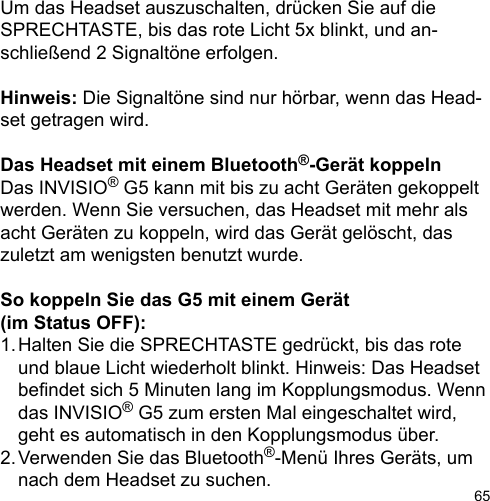 65Um das Headset auszuschalten, drücken Sie auf die SPRECHTASTE, bis das rote Licht 5x blinkt, und an-schließend 2 Signaltöne erfolgen.Hinweis: Die Signaltöne sind nur hörbar, wenn das Head-set getragen wird.Das Headset mit einem Bluetooth®-Gerät koppelnDas INVISIO® G5 kann mit bis zu acht Geräten gekoppelt werden. Wenn Sie versuchen, das Headset mit mehr als acht Geräten zu koppeln, wird das Gerät gelöscht, das zuletzt am wenigsten benutzt wurde.So koppeln Sie das G5 mit einem Gerät (im Status OFF):1. Halten Sie die SPRECHTASTE gedrückt, bis das rote   und blaue Licht wiederholt blinkt. Hinweis: Das Headset   bendet sich 5 Minuten lang im Kopplungsmodus. Wenn   das INVISIO® G5 zum ersten Mal eingeschaltet wird,   geht es automatisch in den Kopplungsmodus über.2. Verwenden Sie das Bluetooth®-Menü Ihres Geräts, um   nach dem Headset zu suchen. 