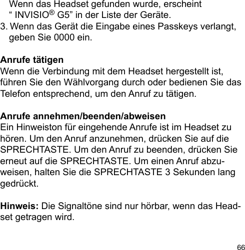 66  Wenn das Headset gefunden wurde, erscheint   “ INVISIO® G5” in der Liste der Geräte.3.  Wenn das Gerät die Eingabe eines Passkeys verlangt,   geben Sie 0000 ein.Anrufe tätigenWenn die Verbindung mit dem Headset hergestellt ist, führen Sie den Wählvorgang durch oder bedienen Sie das Telefon entsprechend, um den Anruf zu tätigen.Anrufe annehmen/beenden/abweisenEin Hinweiston für eingehende Anrufe ist im Headset zu hören. Um den Anruf anzunehmen, drücken Sie auf die SPRECHTASTE. Um den Anruf zu beenden, drücken Sie erneut auf die SPRECHTASTE. Um einen Anruf abzu-weisen, halten Sie die SPRECHTASTE 3 Sekunden lang gedrückt.Hinweis: Die Signaltöne sind nur hörbar, wenn das Head-set getragen wird.