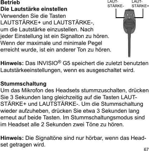 67BetriebDie Lautstärke einstellen Verwenden Sie die Tasten LAUTSTÄRKE+ und LAUTSTÄRKE-, um die Lautstärke einzustellen. Nach jeder Einstellung ist ein Signalton zu hören. Wenn der maximale und minimale Pegel erreicht wurde, ist ein anderer Ton zu hören.Hinweis: Das INVISIO® G5 speichert die zuletzt benutzten Lautstärkeeinstellungen, wenn es ausgeschaltet wird.StummschaltungUm das Mikrofon des Headsets stummzuschalten, drücken Sie 3 Sekunden lang gleichzeitig auf die Tasten LAUT-STÄRKE+ und LAUTSTÄRKE-. Um die Stummschaltung wieder aufzuheben, drücken Sie etwa 3 Sekunden lang erneut auf beide Tasten. Im Stummschaltungsmodus sind im Headset alle 2 Sekunden zwei Töne zu hören.Hinweis: Die Signaltöne sind nur hörbar, wenn das Head-set getragen wird.LAUT-STÄRKE+LAUT-STÄRKE-