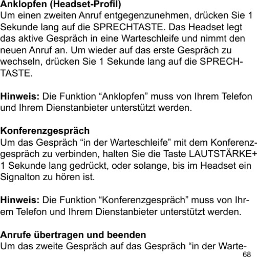 68Anklopfen (Headset-Prol)Um einen zweiten Anruf entgegenzunehmen, drücken Sie 1 Sekunde lang auf die SPRECHTASTE. Das Headset legtdas aktive Gespräch in eine Warteschleife und nimmt den neuen Anruf an. Um wieder auf das erste Gespräch zu wechseln, drücken Sie 1 Sekunde lang auf die SPRECH-TASTE.Hinweis: Die Funktion “Anklopfen” muss von Ihrem Telefon und Ihrem Dienstanbieter unterstützt werden.KonferenzgesprächUm das Gespräch “in der Warteschleife” mit dem Konferenz-gespräch zu verbinden, halten Sie die Taste LAUTSTÄRKE+ 1 Sekunde lang gedrückt, oder solange, bis im Headset ein Signalton zu hören ist. Hinweis: Die Funktion “Konferenzgespräch” muss von Ihr-em Telefon und Ihrem Dienstanbieter unterstützt werden.Anrufe übertragen und beendenUm das zweite Gespräch auf das Gespräch “in der Warte-