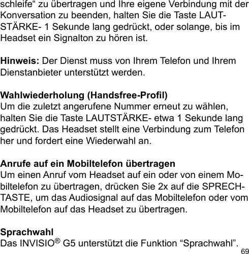69schleife“ zu übertragen und Ihre eigene Verbindung mit der Konversation zu beenden, halten Sie die Taste LAUT-STÄRKE- 1 Sekunde lang gedrückt, oder solange, bis im Headset ein Signalton zu hören ist.Hinweis: Der Dienst muss von Ihrem Telefon und Ihrem Dienstanbieter unterstützt werden.Wahlwiederholung (Handsfree-Prol)Um die zuletzt angerufene Nummer erneut zu wählen, halten Sie die Taste LAUTSTÄRKE- etwa 1 Sekunde lang gedrückt. Das Headset stellt eine Verbindung zum Telefon her und fordert eine Wiederwahl an.Anrufe auf ein Mobiltelefon übertragenUm einen Anruf vom Headset auf ein oder von einem Mo-biltelefon zu übertragen, drücken Sie 2x auf die SPRECH-TASTE, um das Audiosignal auf das Mobiltelefon oder vom Mobiltelefon auf das Headset zu übertragen.SprachwahlDas INVISIO® G5 unterstützt die Funktion “Sprachwahl”. 