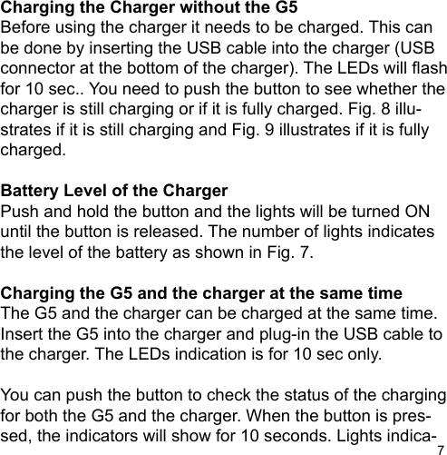7Charging the Charger without the G5Before using the charger it needs to be charged. This can be done by inserting the USB cable into the charger (USB connector at the bottom of the charger). The LEDs will ashfor 10 sec.. You need to push the button to see whether thecharger is still charging or if it is fully charged. Fig. 8 illu-strates if it is still charging and Fig. 9 illustrates if it is fully charged.Battery Level of the ChargerPush and hold the button and the lights will be turned ON until the button is released. The number of lights indicates the level of the battery as shown in Fig. 7.Charging the G5 and the charger at the same timeThe G5 and the charger can be charged at the same time. Insert the G5 into the charger and plug-in the USB cable to the charger. The LEDs indication is for 10 sec only.You can push the button to check the status of the chargingfor both the G5 and the charger. When the button is pres-sed, the indicators will show for 10 seconds. Lights indica-