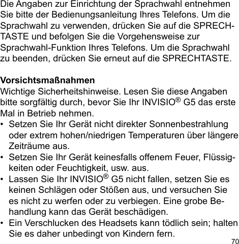 70Die Angaben zur Einrichtung der Sprachwahl entnehmenSie bitte der Bedienungsanleitung Ihres Telefons. Um dieSprachwahl zu verwenden, drücken Sie auf die SPRECH-TASTE und befolgen Sie die Vorgehensweise zur Sprachwahl-Funktion Ihres Telefons. Um die Sprachwahl zu beenden, drücken Sie erneut auf die SPRECHTASTE.VorsichtsmaßnahmenWichtige Sicherheitshinweise. Lesen Sie diese Angaben bitte sorgfältig durch, bevor Sie Ihr INVISIO® G5 das erste Mal in Betrieb nehmen.•  Setzen Sie Ihr Gerät nicht direkter Sonnenbestrahlung   oder extrem hohen/niedrigen Temperaturen über längere   Zeiträume aus.•  Setzen Sie Ihr Gerät keinesfalls offenem Feuer, Flüssig-  keiten oder Feuchtigkeit, usw. aus.•  Lassen Sie Ihr INVISIO® G5 nicht fallen, setzen Sie es   keinen Schlägen oder Stößen aus, und versuchen Sie   es nicht zu werfen oder zu verbiegen. Eine grobe Be-  handlung kann das Gerät beschädigen.•  Ein Verschlucken des Headsets kann tödlich sein; halten   Sie es daher unbedingt von Kindern fern.