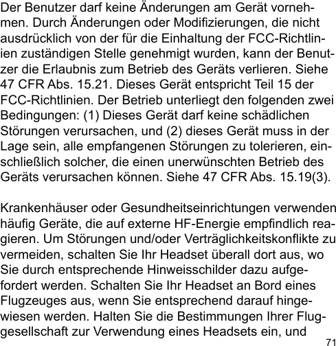 71Der Benutzer darf keine Änderungen am Gerät vorneh-men. Durch Änderungen oder Modizierungen, die nicht ausdrücklich von der für die Einhaltung der FCC-Richtlin-ien zuständigen Stelle genehmigt wurden, kann der Benut-zer die Erlaubnis zum Betrieb des Geräts verlieren. Siehe 47 CFR Abs. 15.21. Dieses Gerät entspricht Teil 15 der FCC-Richtlinien. Der Betrieb unterliegt den folgenden zwei Bedingungen: (1) Dieses Gerät darf keine schädlichen Störungen verursachen, und (2) dieses Gerät muss in der Lage sein, alle empfangenen Störungen zu tolerieren, ein-schließlich solcher, die einen unerwünschten Betrieb des Geräts verursachen können. Siehe 47 CFR Abs. 15.19(3).Krankenhäuser oder Gesundheitseinrichtungen verwenden häug Geräte, die auf externe HF-Energie empndlich rea-gieren. Um Störungen und/oder Verträglichkeitskonikte zuvermeiden, schalten Sie Ihr Headset überall dort aus, wo Sie durch entsprechende Hinweisschilder dazu aufge-fordert werden. Schalten Sie Ihr Headset an Bord eines Flugzeuges aus, wenn Sie entsprechend darauf hinge-wiesen werden. Halten Sie die Bestimmungen Ihrer Flug-gesellschaft zur Verwendung eines Headsets ein, und 
