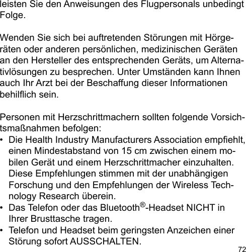 72leisten Sie den Anweisungen des Flugpersonals unbedingt Folge.Wenden Sie sich bei auftretenden Störungen mit Hörge-räten oder anderen persönlichen, medizinischen Geräten an den Hersteller des entsprechenden Geräts, um Alterna-tivlösungen zu besprechen. Unter Umständen kann Ihnen auch Ihr Arzt bei der Beschaffung dieser Informationen behilich sein.Personen mit Herzschrittmachern sollten folgende Vorsich-tsmaßnahmen befolgen:•  Die Health Industry Manufacturers Association empehlt,   einen Mindestabstand von 15 cm zwischen einem mo-  bilen Gerät und einem Herzschrittmacher einzuhalten.  Diese Empfehlungen stimmen mit der unabhängigen   Forschung und den Empfehlungen der Wireless Tech-  nology Research überein.•  Das Telefon oder das Bluetooth®-Headset NICHT in   Ihrer Brusttasche tragen.•  Telefon und Headset beim geringsten Anzeichen einer   Störung sofort AUSSCHALTEN.